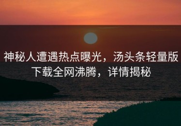 神秘人遭遇热点曝光，汤头条轻量版下载全网沸腾，详情揭秘