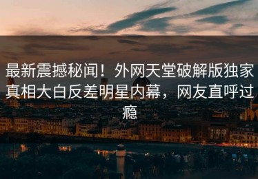 最新震撼秘闻！外网天堂破解版独家真相大白反差明星内幕，网友直呼过瘾