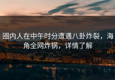圈内人在中午时分遭遇八卦炸裂，海角全网炸锅，详情了解