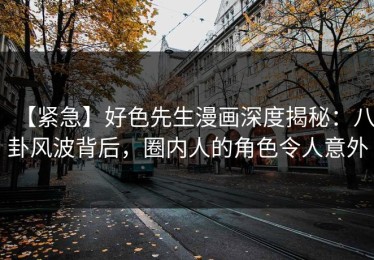 【紧急】好色先生漫画深度揭秘：八卦风波背后，圈内人的角色令人意外