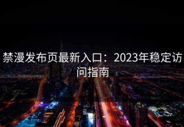 禁漫发布页最新入口：2023年稳定访问指南