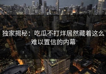 独家揭秘：吃瓜不打烊居然藏着这么难以置信的内幕