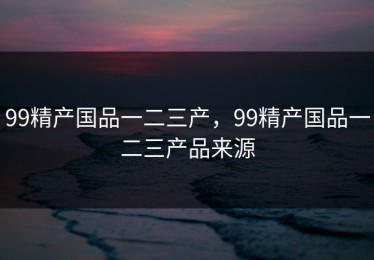 99精产国品一二三产，99精产国品一二三产品来源