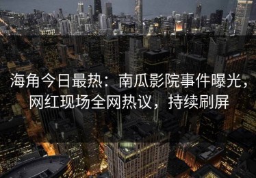 海角今日最热：南瓜影院事件曝光，网红现场全网热议，持续刷屏