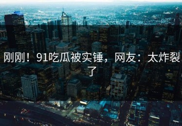 刚刚！91吃瓜被实锤，网友：太炸裂了