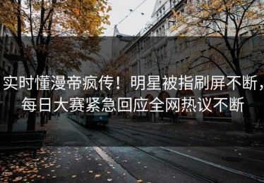 实时懂漫帝疯传！明星被指刷屏不断，每日大赛紧急回应全网热议不断