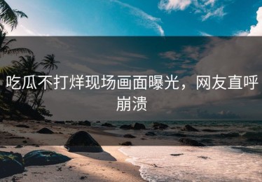 吃瓜不打烊现场画面曝光，网友直呼崩溃