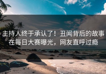 主持人终于承认了！丑闻背后的故事在每日大赛曝光，网友直呼过瘾