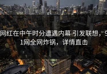 网红在中午时分遭遇内幕 引发联想，91网全网炸锅，详情直击