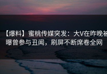 【爆料】蜜桃传媒突发：大V在昨晚被曝曾参与丑闻，刷屏不断席卷全网