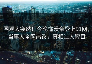 围观太突然！今晚懂漫帝登上91网，当事人全网热议，真相让人瞠目