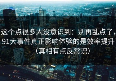 这个点很多人没意识到：别再乱点了，91大事件真正影响体验的是效率提升（真相有点反常识）