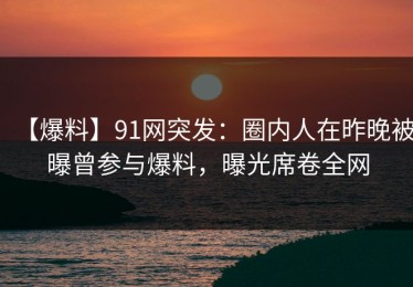 【爆料】91网突发：圈内人在昨晚被曝曾参与爆料，曝光席卷全网