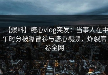 【爆料】糖心vlog突发：当事人在中午时分被曝曾参与溏心视频，炸裂席卷全网