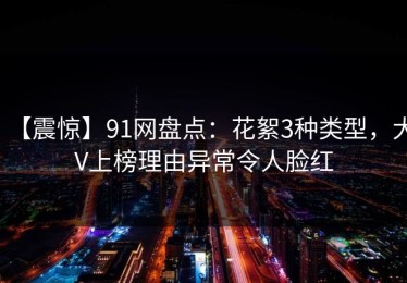 【震惊】91网盘点：花絮3种类型，大V上榜理由异常令人脸红