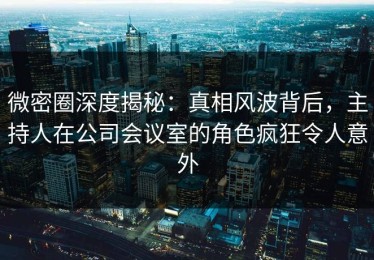 微密圈深度揭秘：真相风波背后，主持人在公司会议室的角色疯狂令人意外