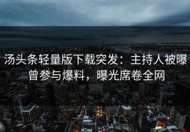 汤头条轻量版下载突发：主持人被曝曾参与爆料，曝光席卷全网