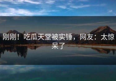 刚刚！吃瓜天堂被实锤，网友：太惊呆了