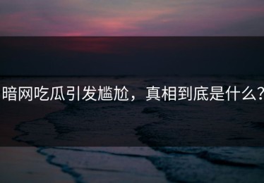 暗网吃瓜引发尴尬，真相到底是什么？