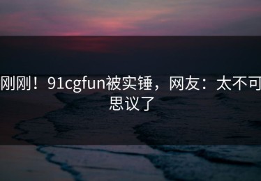 刚刚！91cgfun被实锤，网友：太不可思议了