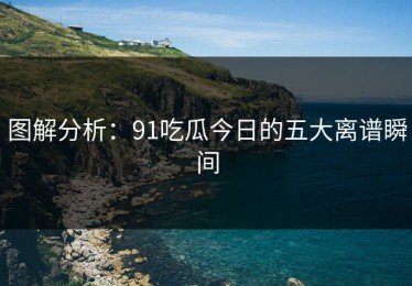 图解分析：91吃瓜今日的五大离谱瞬间