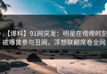 【爆料】91网突发：明星在傍晚时刻被曝曾参与丑闻，浮想联翩席卷全网
