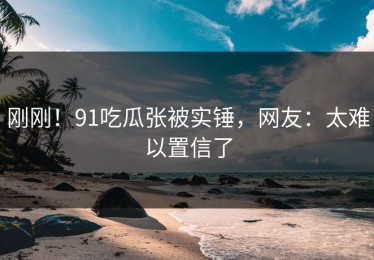 刚刚！91吃瓜张被实锤，网友：太难以置信了