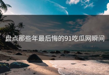盘点那些年最后悔的91吃瓜网瞬间