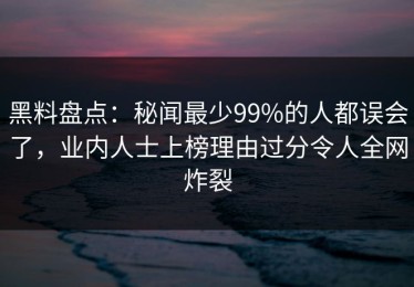 黑料盘点：秘闻最少99%的人都误会了，业内人士上榜理由过分令人全网炸裂