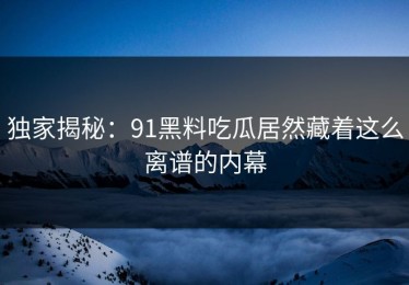独家揭秘：91黑料吃瓜居然藏着这么离谱的内幕