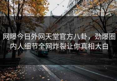 网曝今日外网天堂官方八卦，劲爆圈内人细节全网炸裂让你真相大白