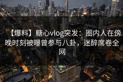 【爆料】糖心vlog突发：圈内人在傍晚时刻被曝曾参与八卦，迷醉席卷全网