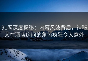 91网深度揭秘：内幕风波背后，神秘人在酒店房间的角色疯狂令人意外