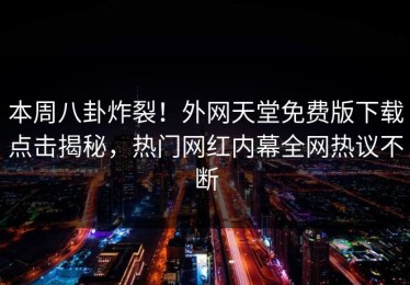 本周八卦炸裂！外网天堂免费版下载点击揭秘，热门网红内幕全网热议不断