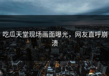 吃瓜天堂现场画面曝光，网友直呼崩溃