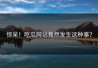 惊呆！吃瓜网站竟然发生这种事？