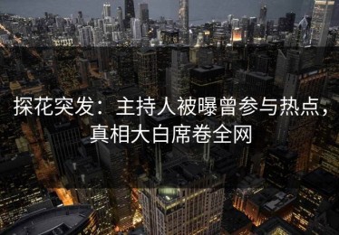探花突发：主持人被曝曾参与热点，真相大白席卷全网