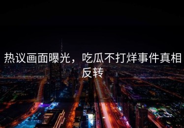 热议画面曝光，吃瓜不打烊事件真相反转