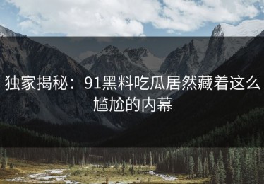 独家揭秘：91黑料吃瓜居然藏着这么尴尬的内幕