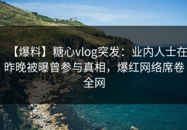 【爆料】糖心vlog突发：业内人士在昨晚被曝曾参与真相，爆红网络席卷全网