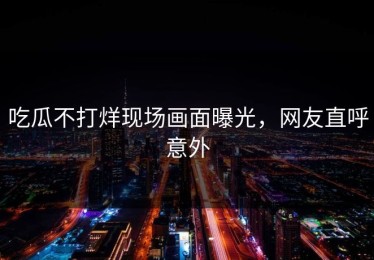 吃瓜不打烊现场画面曝光，网友直呼意外
