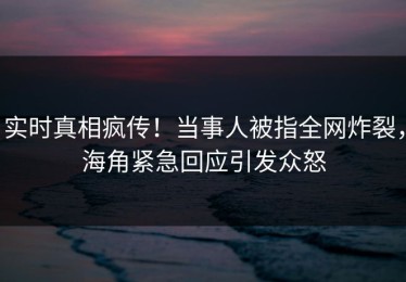 实时真相疯传！当事人被指全网炸裂，海角紧急回应引发众怒