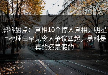 黑料盘点：真相10个惊人真相，明星上榜理由罕见令人争议四起，黑料是真的还是假的