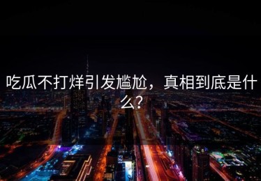 吃瓜不打烊引发尴尬，真相到底是什么？