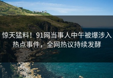 惊天猛料！91网当事人中午被爆涉入热点事件，全网热议持续发酵