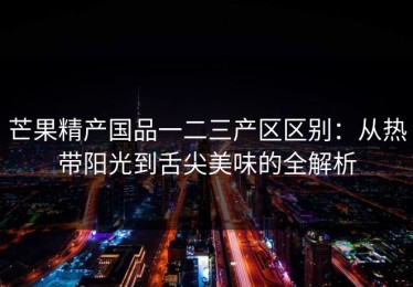 芒果精产国品一二三产区区别：从热带阳光到舌尖美味的全解析