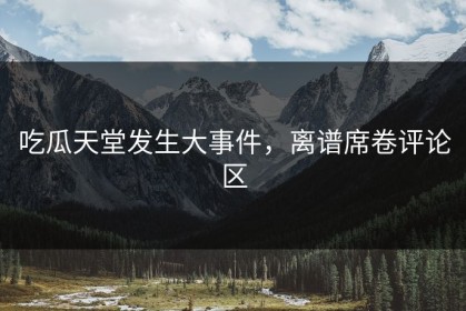 吃瓜天堂发生大事件，离谱席卷评论区