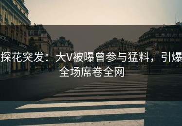 探花突发：大V被曝曾参与猛料，引爆全场席卷全网
