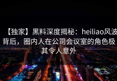 【独家】黑料深度揭秘：heiliao风波背后，圈内人在公司会议室的角色极其令人意外