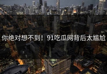 你绝对想不到！91吃瓜网背后太尴尬
